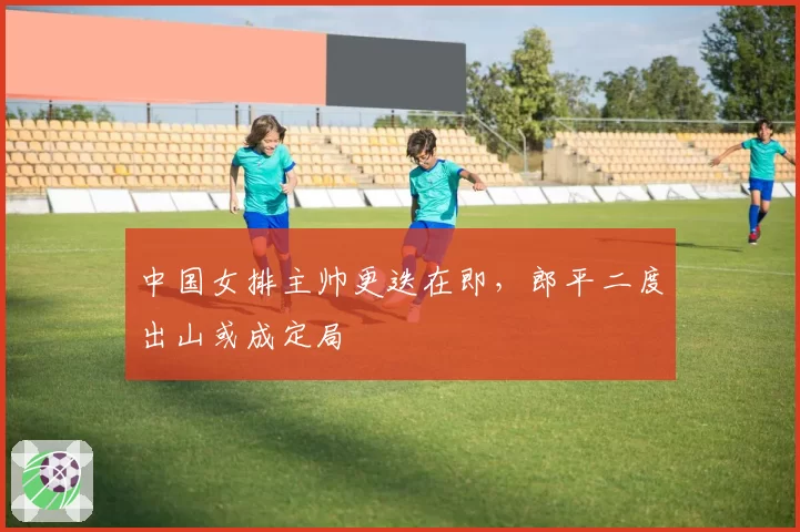 中国女排主帅更迭在即，郎平二度出山或成定局