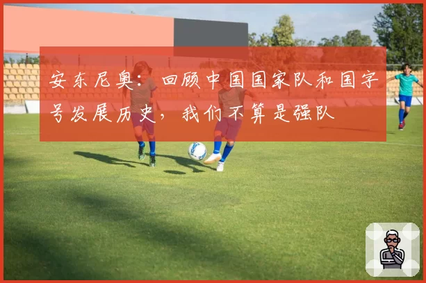 安东尼奥：回顾中国国家队和国字号发展历史，我们不算是强队