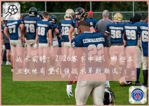 战术前瞻：2026赛季中超，哪些本土教练有望引领战术革新潮流？