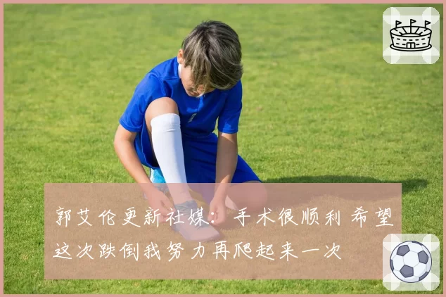 郭艾伦更新社媒:手术很顺利 希望这次跌倒我努力再爬起来一次