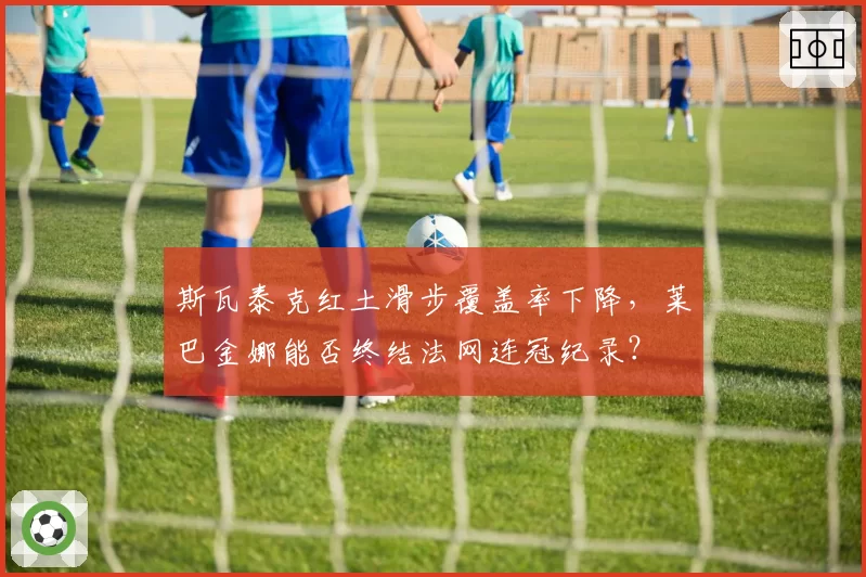 斯瓦泰克红土滑步覆盖率下降，莱巴金娜能否终结法网连冠纪录？