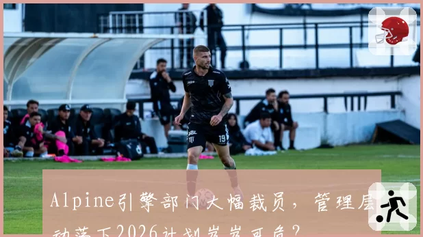 Alpine引擎部门大幅裁员，管理层动荡下2026计划岌岌可危？