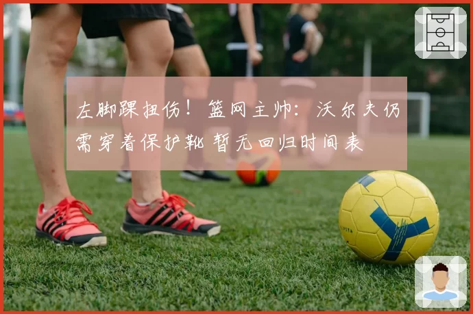 左脚踝扭伤!篮网主帅:沃尔夫仍需穿着保护靴 暂无回归时间表