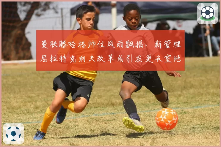 曼联滕哈格帅位风雨飘摇，新管理层拉特克利夫改革或引发更衣室地震