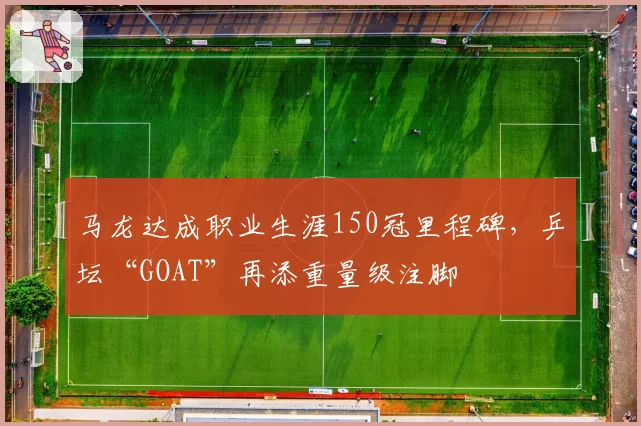 马龙达成职业生涯150冠里程碑,乒坛“GOAT”再添重量级注脚