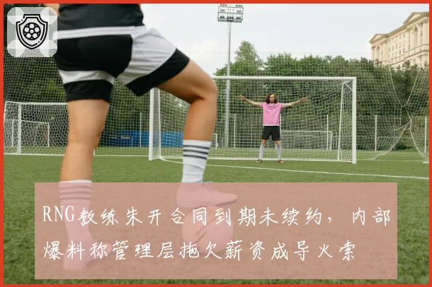 RNG教练朱开合同到期未续约，内部爆料称管理层拖欠薪资成导火索