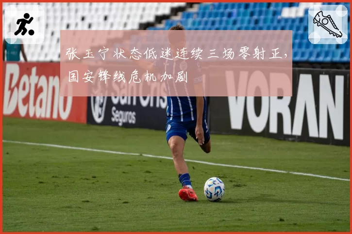 张玉宁状态低迷连续三场零射正，国安锋线危机加剧