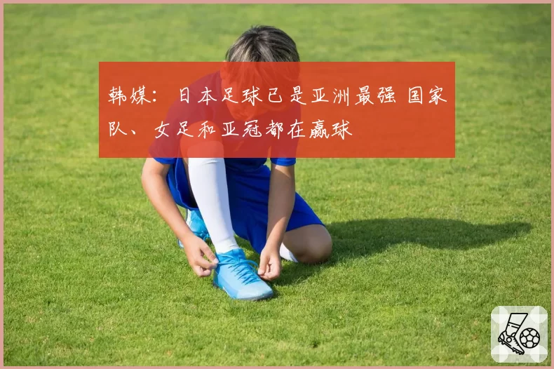 韩媒：日本足球已是亚洲最强 国家队、女足和亚冠都在赢球