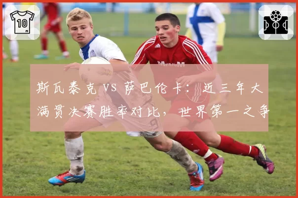 斯瓦泰克 vs 萨巴伦卡：近三年大满贯决赛胜率对比，世界第一之争白热化
