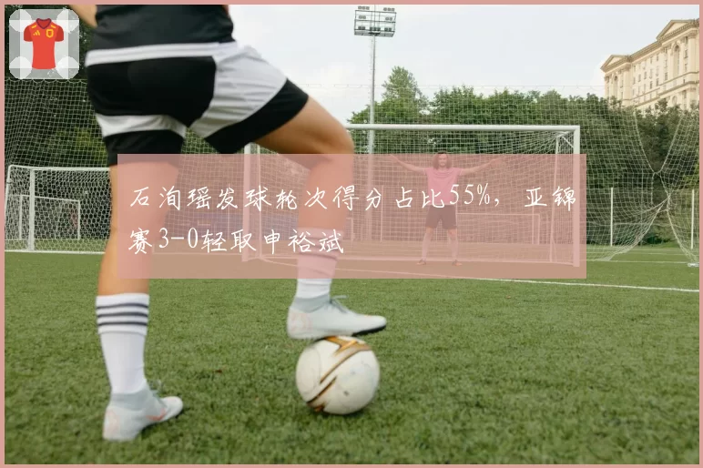 石洵瑶发球轮次得分占比55%，亚锦赛3-0轻取申裕斌
