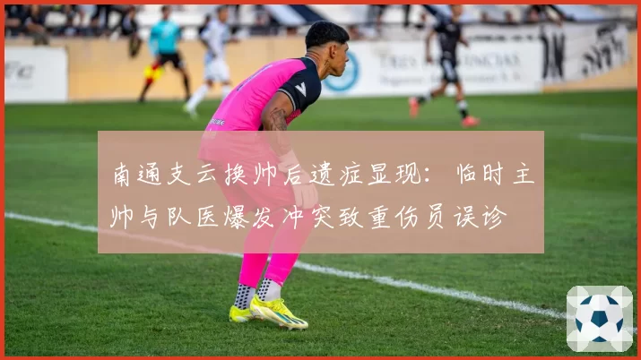 南通支云换帅后遗症显现：临时主帅与队医爆发冲突致重伤员误诊
