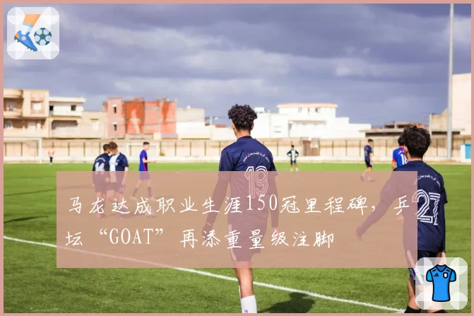 马龙达成职业生涯150冠里程碑，乒坛“GOAT”再添重量级注脚