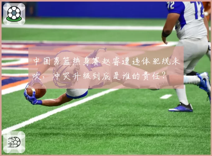 中国男篮热身赛赵睿遭违体犯规未吹，冲突升级到底是谁的责任？